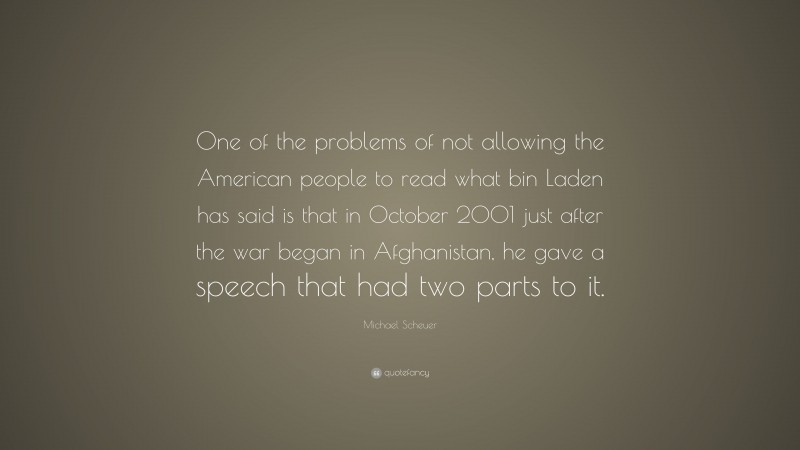Michael Scheuer Quote: “One of the problems of not allowing the American people to read what bin Laden has said is that in October 2001 just after the war began in Afghanistan, he gave a speech that had two parts to it.”