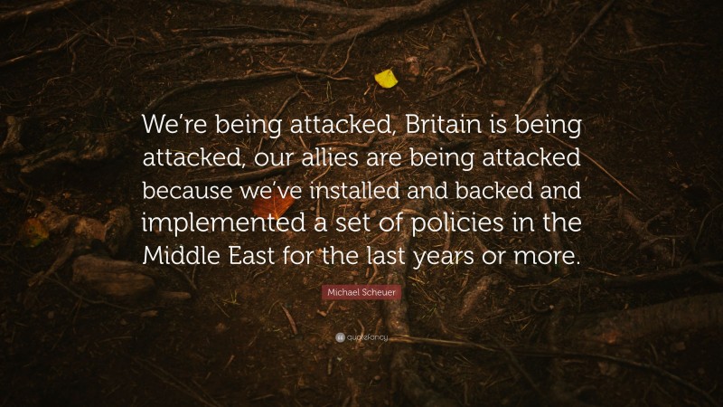 Michael Scheuer Quote: “We’re being attacked, Britain is being attacked, our allies are being attacked because we’ve installed and backed and implemented a set of policies in the Middle East for the last years or more.”