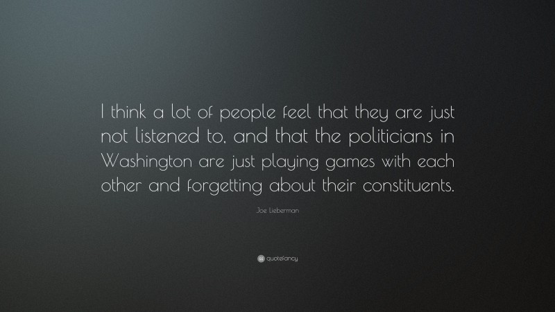 Joe Lieberman Quote: “I think a lot of people feel that they are just not listened to, and that the politicians in Washington are just playing games with each other and forgetting about their constituents.”