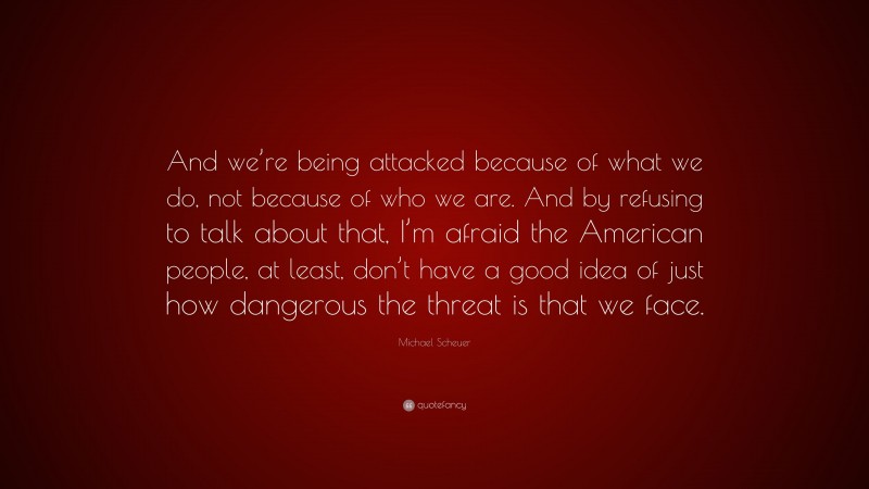 Michael Scheuer Quote: “And we’re being attacked because of what we do, not because of who we are. And by refusing to talk about that, I’m afraid the American people, at least, don’t have a good idea of just how dangerous the threat is that we face.”