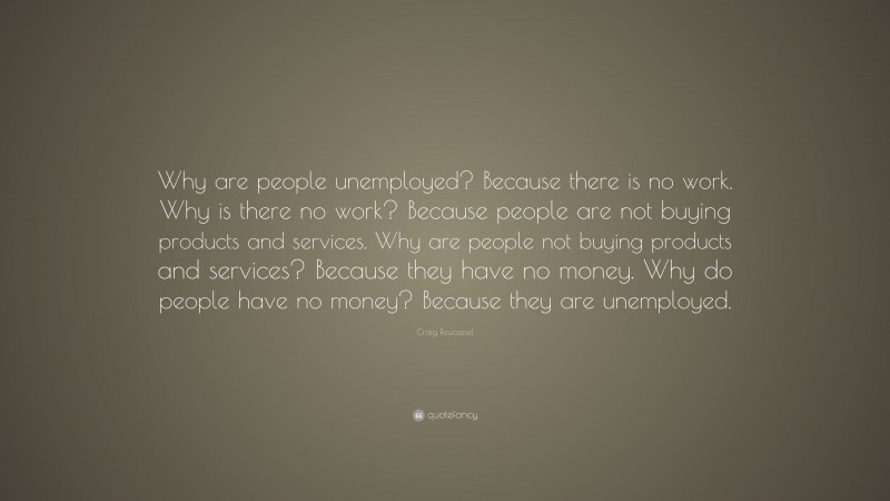 Craig Reucassel Quote: “Why are people unemployed? Because there is no work. Why is there no work? Because people are not buying products and services. Why are people not buying products and services? Because they have no money. Why do people have no money? Because they are unemployed.”