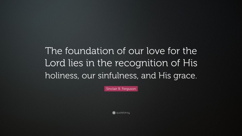 Sinclair B. Ferguson Quote: “The foundation of our love for the Lord lies in the recognition of His holiness, our sinfulness, and His grace.”