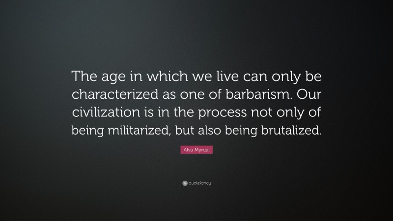 Alva Myrdal Quote: “The age in which we live can only be characterized as one of barbarism. Our civilization is in the process not only of being militarized, but also being brutalized.”