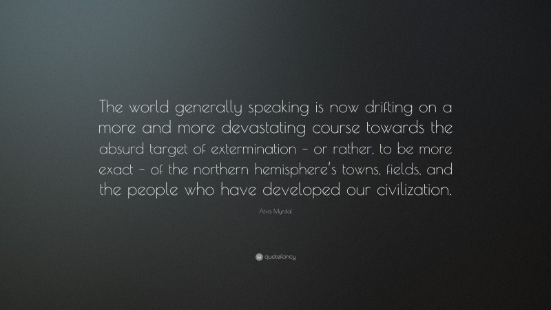Alva Myrdal Quote: “The world generally speaking is now drifting on a more and more devastating course towards the absurd target of extermination – or rather, to be more exact – of the northern hemisphere’s towns, fields, and the people who have developed our civilization.”
