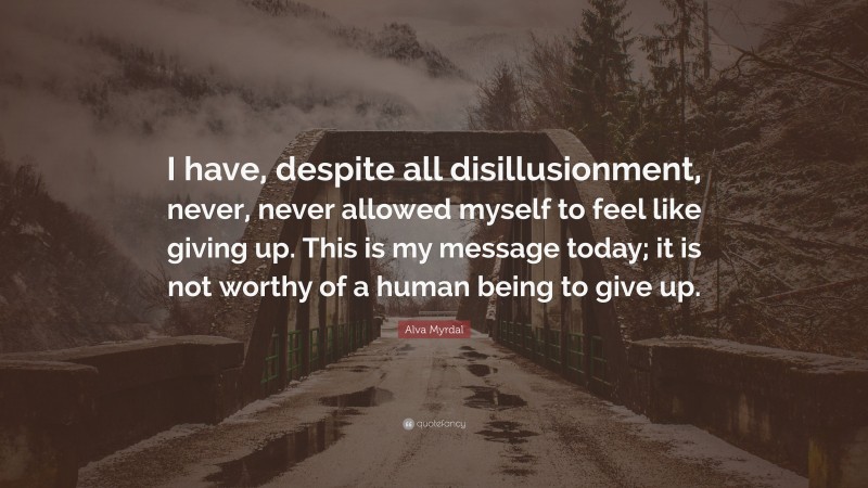Alva Myrdal Quote: “I have, despite all disillusionment, never, never allowed myself to feel like giving up. This is my message today; it is not worthy of a human being to give up.”
