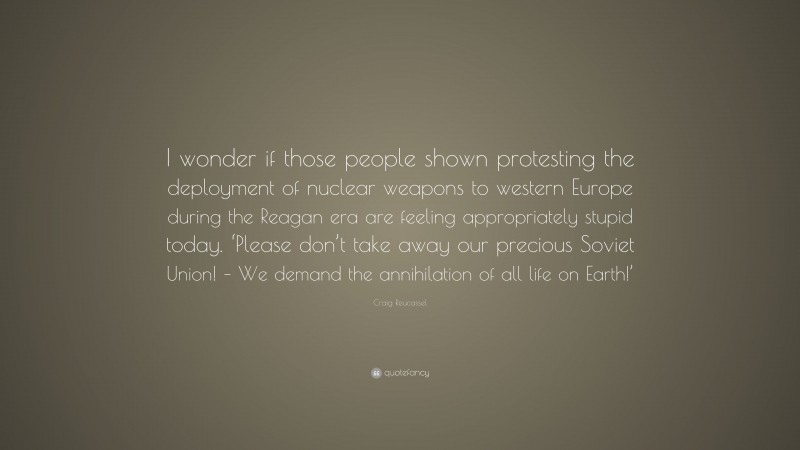 Craig Reucassel Quote: “I wonder if those people shown protesting the deployment of nuclear weapons to western Europe during the Reagan era are feeling appropriately stupid today. ‘Please don’t take away our precious Soviet Union! – We demand the annihilation of all life on Earth!’”