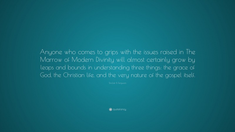 Sinclair B. Ferguson Quote: “Anyone who comes to grips with the issues raised in The Marrow of Modern Divinity will almost certainly grow by leaps and bounds in understanding three things: the grace of God, the Christian life, and the very nature of the gospel itself.”