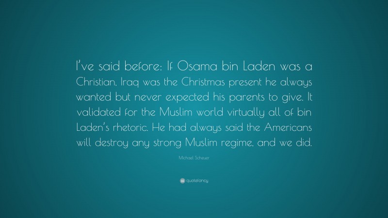 Michael Scheuer Quote: “I’ve said before: If Osama bin Laden was a Christian, Iraq was the Christmas present he always wanted but never expected his parents to give. It validated for the Muslim world virtually all of bin Laden’s rhetoric. He had always said the Americans will destroy any strong Muslim regime, and we did.”