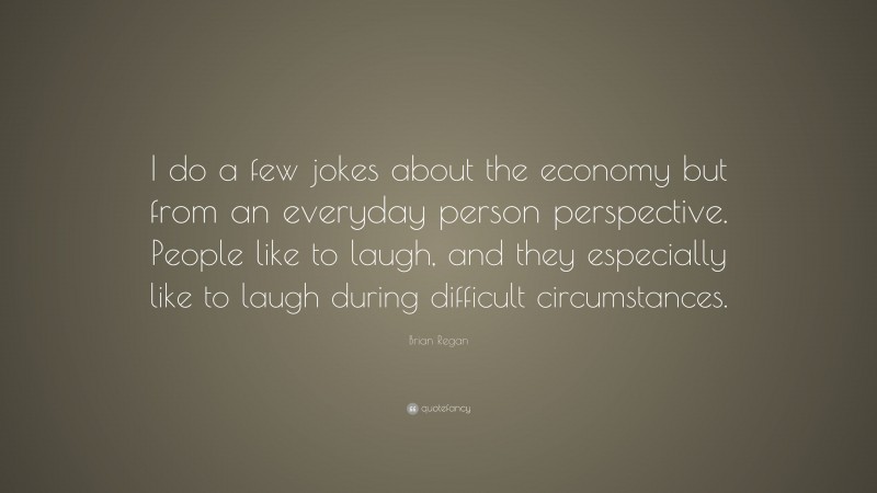 Brian Regan Quote: “I do a few jokes about the economy but from an everyday person perspective. People like to laugh, and they especially like to laugh during difficult circumstances.”