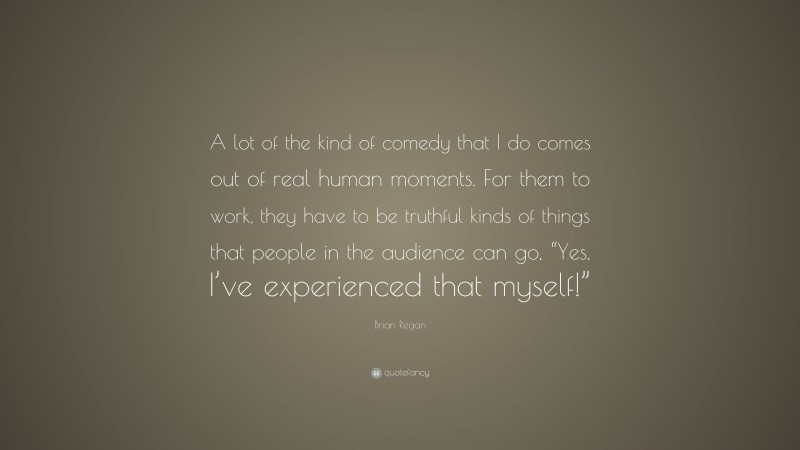 Brian Regan Quote: “A lot of the kind of comedy that I do comes out of real human moments. For them to work, they have to be truthful kinds of things that people in the audience can go, “Yes, I’ve experienced that myself!””