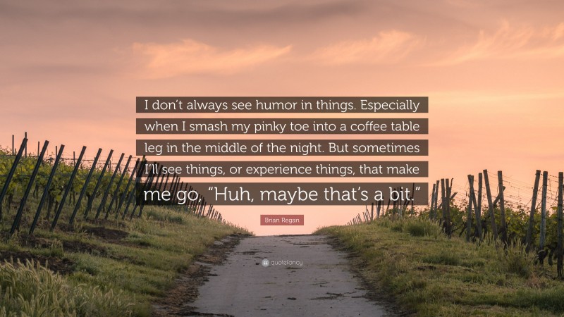 Brian Regan Quote: “I don’t always see humor in things. Especially when I smash my pinky toe into a coffee table leg in the middle of the night. But sometimes I’ll see things, or experience things, that make me go, “Huh, maybe that’s a bit.””