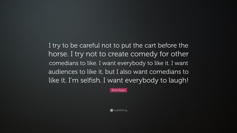 Brian Regan Quote: “I try to be careful not to put the cart before the horse. I try not to create comedy for other comedians to like. I want everybody to like it. I want audiences to like it, but I also want comedians to like it. I’m selfish. I want everybody to laugh!”