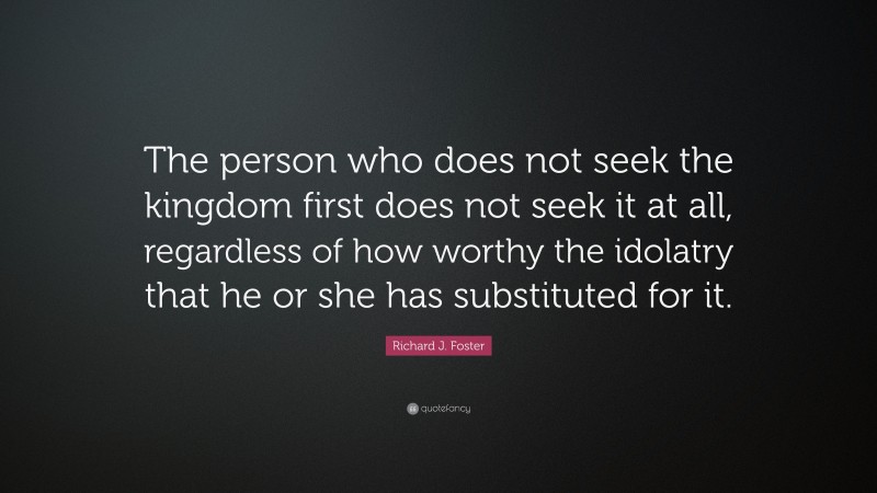 Richard J. Foster Quote: “The person who does not seek the kingdom first does not seek it at all, regardless of how worthy the idolatry that he or she has substituted for it.”