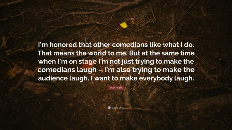 Brian Regan Quote: “I’m honored that other comedians like what I do. That means the world to me. But at the same time when I’m on stage I’m not just trying to make the comedians laugh – I’m also trying to make the audience laugh. I want to make everybody laugh.”