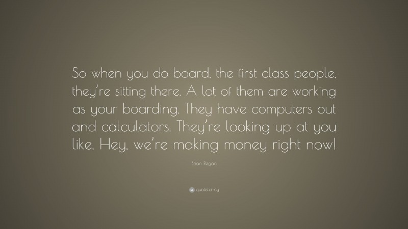 Brian Regan Quote: “So when you do board, the first class people, they’re sitting there. A lot of them are working as your boarding. They have computers out and calculators. They’re looking up at you like, Hey, we’re making money right now!”