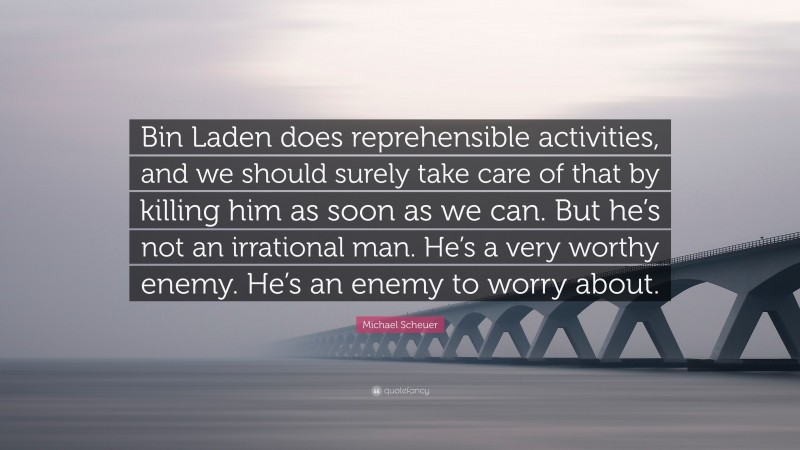 Michael Scheuer Quote: “Bin Laden does reprehensible activities, and we should surely take care of that by killing him as soon as we can. But he’s not an irrational man. He’s a very worthy enemy. He’s an enemy to worry about.”