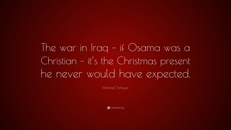 Michael Scheuer Quote: “The war in Iraq – if Osama was a Christian – it’s the Christmas present he never would have expected.”