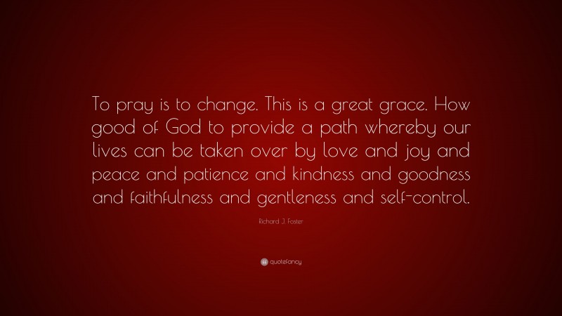 Richard J. Foster Quote: “To pray is to change. This is a great grace. How good of God to provide a path whereby our lives can be taken over by love and joy and peace and patience and kindness and goodness and faithfulness and gentleness and self-control.”