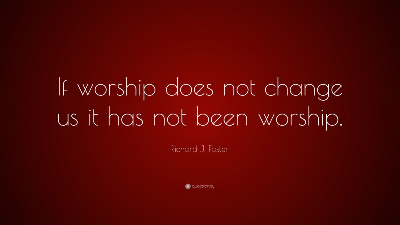 Richard J. Foster Quote: “If worship does not change us it has not been worship.”