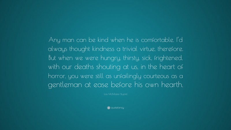 Lois McMaster Bujold Quote: “Any man can be kind when he is comfortable. I’d always thought kindness a trivial virtue, therefore. But when we were hungry, thirsty, sick, frightened, with our deaths shouting at us, in the heart of horror, you were still as unfailingly courteous as a gentleman at ease before his own hearth.”