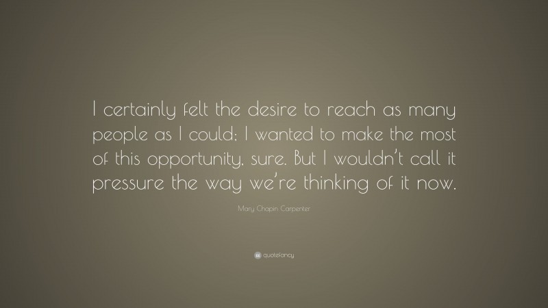 Mary Chapin Carpenter Quote: “I certainly felt the desire to reach as many people as I could; I wanted to make the most of this opportunity, sure. But I wouldn’t call it pressure the way we’re thinking of it now.”