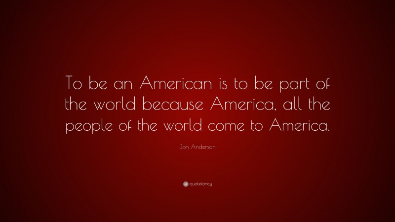 Jon Anderson Quote: “To be an American is to be part of the world because America, all the people of the world come to America.”
