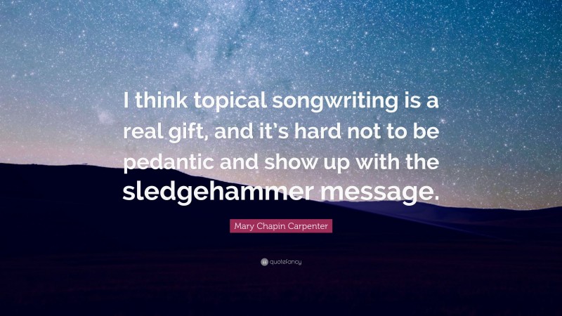 Mary Chapin Carpenter Quote: “I think topical songwriting is a real gift, and it’s hard not to be pedantic and show up with the sledgehammer message.”