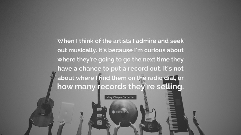 Mary Chapin Carpenter Quote: “When I think of the artists I admire and seek out musically. It’s because I’m curious about where they’re going to go the next time they have a chance to put a record out. It’s not about where I find them on the radio dial, or how many records they’re selling.”
