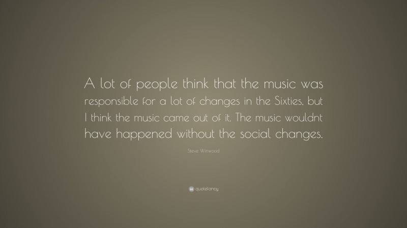 Steve Winwood Quote: “A lot of people think that the music was responsible for a lot of changes in the Sixties, but I think the music came out of it. The music wouldnt have happened without the social changes.”