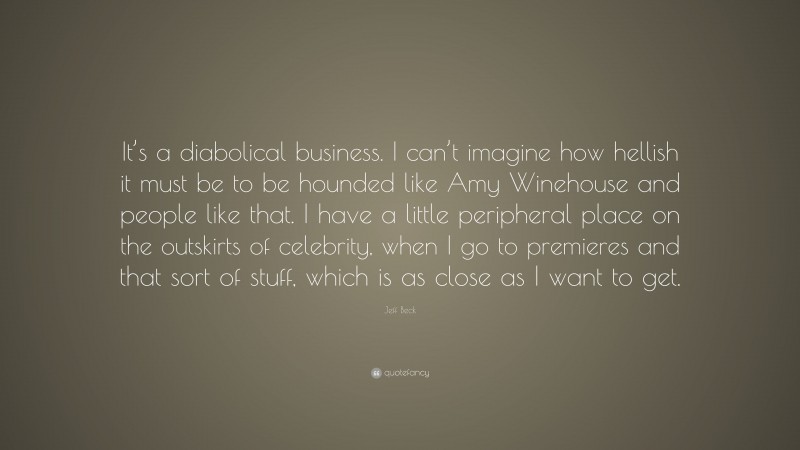 Jeff Beck Quote: “It’s a diabolical business. I can’t imagine how hellish it must be to be hounded like Amy Winehouse and people like that. I have a little peripheral place on the outskirts of celebrity, when I go to premieres and that sort of stuff, which is as close as I want to get.”