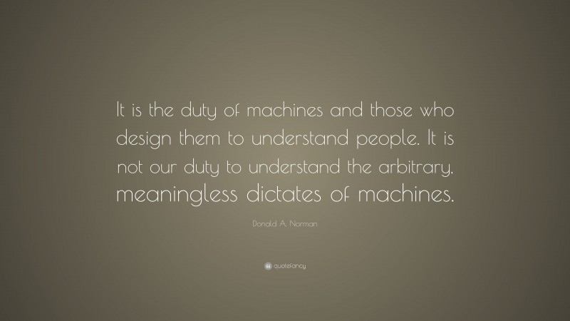 Donald A. Norman Quote: “It is the duty of machines and those who design them to understand people. It is not our duty to understand the arbitrary, meaningless dictates of machines.”