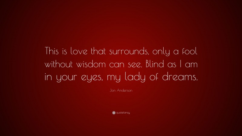 Jon Anderson Quote: “This is love that surrounds, only a fool without wisdom can see. Blind as I am in your eyes, my lady of dreams.”