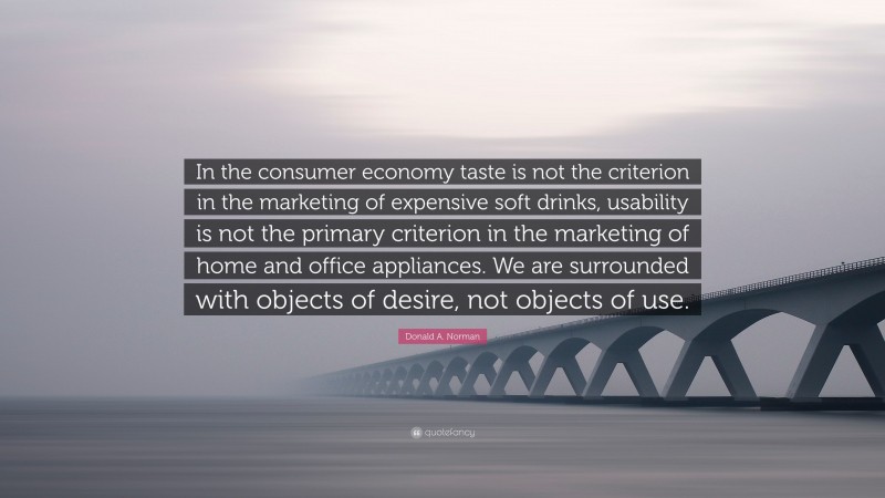 Donald A. Norman Quote: “In the consumer economy taste is not the criterion in the marketing of expensive soft drinks, usability is not the primary criterion in the marketing of home and office appliances. We are surrounded with objects of desire, not objects of use.”