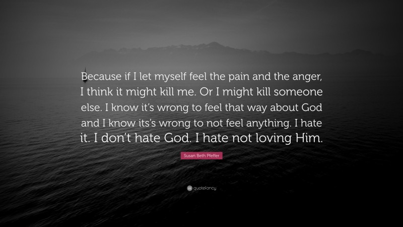 Susan Beth Pfeffer Quote: “Because if I let myself feel the pain and the anger, I think it might kill me. Or I might kill someone else. I know it’s wrong to feel that way about God and I know its’s wrong to not feel anything. I hate it. I don’t hate God. I hate not loving Him.”