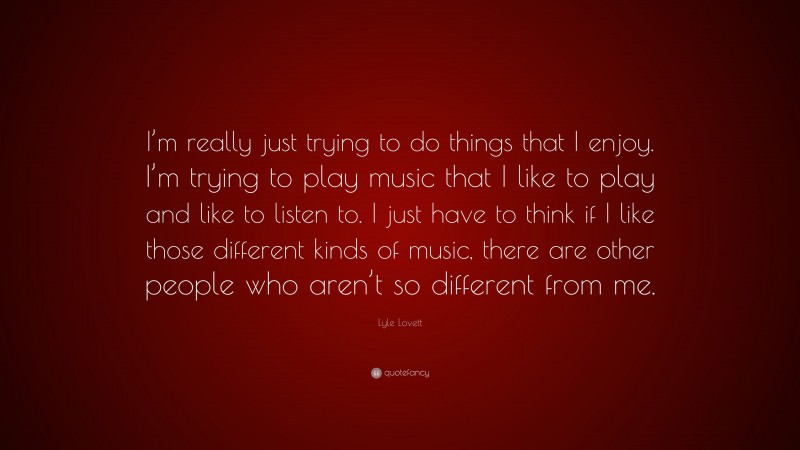 Lyle Lovett Quote: “I’m really just trying to do things that I enjoy. I’m trying to play music that I like to play and like to listen to. I just have to think if I like those different kinds of music, there are other people who aren’t so different from me.”