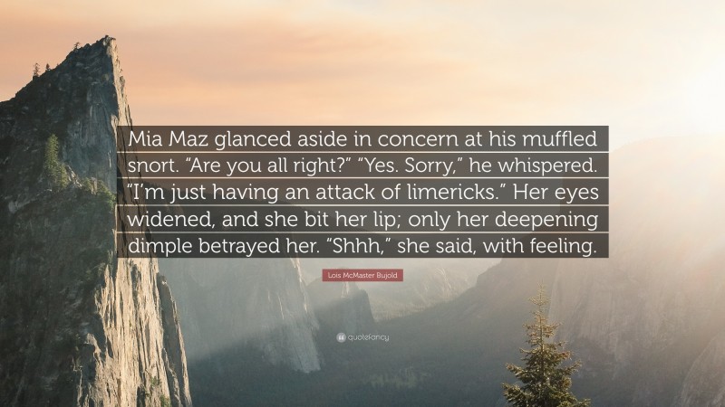 Lois McMaster Bujold Quote: “Mia Maz glanced aside in concern at his muffled snort. “Are you all right?” “Yes. Sorry,” he whispered. “I’m just having an attack of limericks.” Her eyes widened, and she bit her lip; only her deepening dimple betrayed her. “Shhh,” she said, with feeling.”
