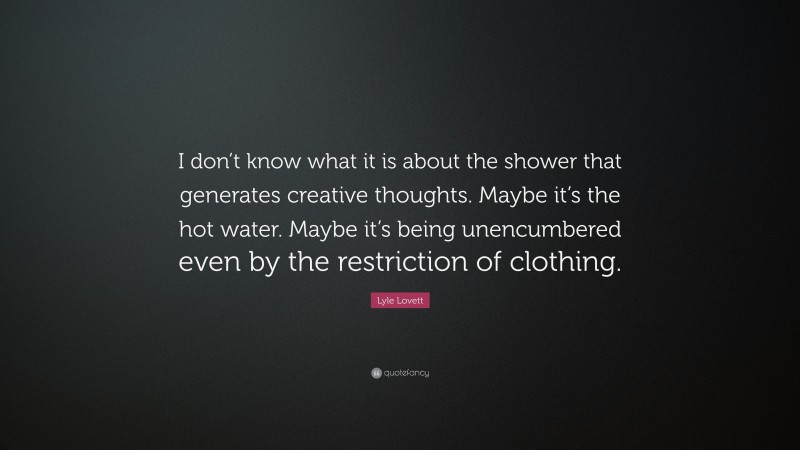 Lyle Lovett Quote: “I don’t know what it is about the shower that generates creative thoughts. Maybe it’s the hot water. Maybe it’s being unencumbered even by the restriction of clothing.”