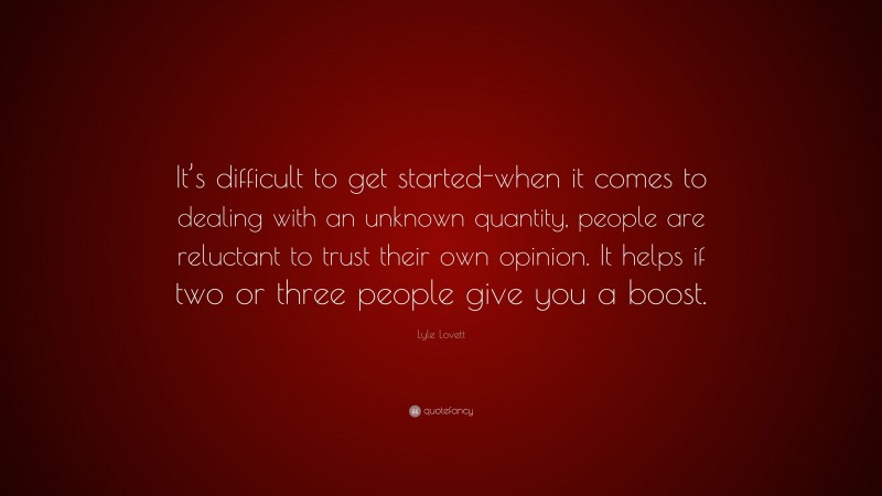 Lyle Lovett Quote: “It’s difficult to get started-when it comes to dealing with an unknown quantity, people are reluctant to trust their own opinion. It helps if two or three people give you a boost.”