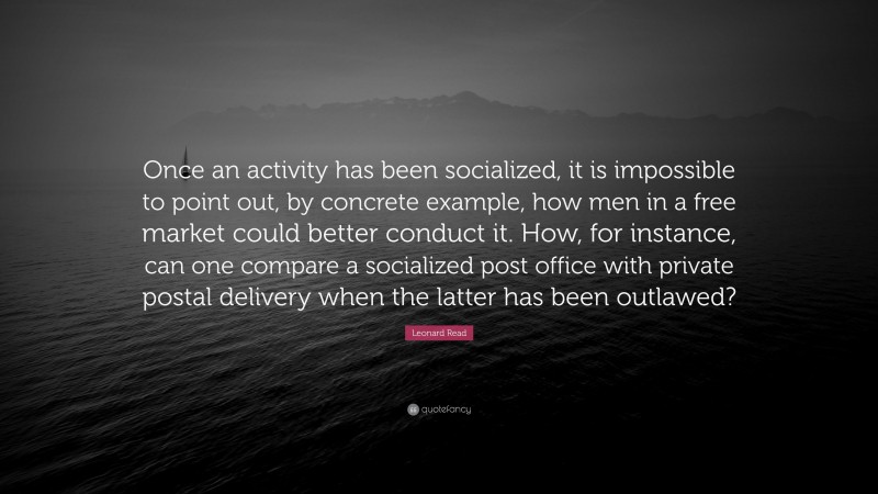 Leonard Read Quote: “Once an activity has been socialized, it is impossible to point out, by concrete example, how men in a free market could better conduct it. How, for instance, can one compare a socialized post office with private postal delivery when the latter has been outlawed?”