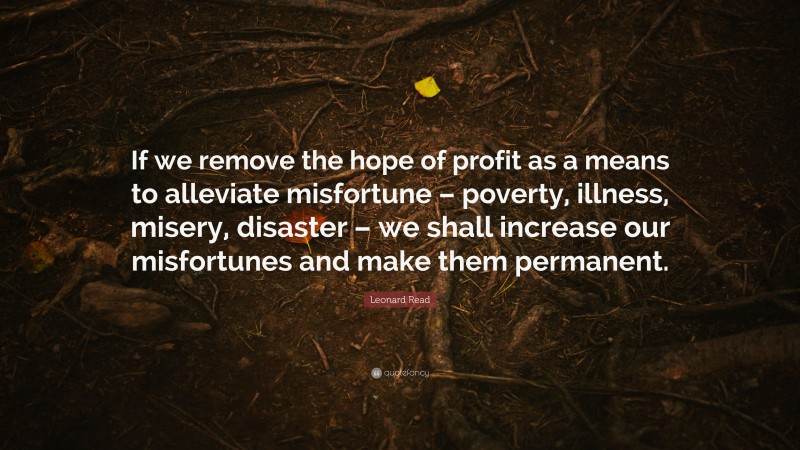 Leonard Read Quote: “If we remove the hope of profit as a means to alleviate misfortune – poverty, illness, misery, disaster – we shall increase our misfortunes and make them permanent.”