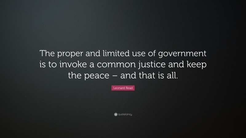 Leonard Read Quote: “The proper and limited use of government is to invoke a common justice and keep the peace – and that is all.”