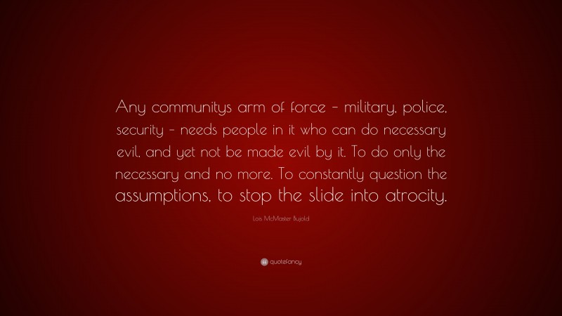 Lois McMaster Bujold Quote: “Any communitys arm of force – military, police, security – needs people in it who can do necessary evil, and yet not be made evil by it. To do only the necessary and no more. To constantly question the assumptions, to stop the slide into atrocity.”