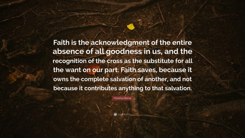 Horatius Bonar Quote: “Faith is the acknowledgment of the entire absence of all goodness in us, and the recognition of the cross as the substitute for all the want on our part. Faith saves, because it owns the complete salvation of another, and not because it contributes anything to that salvation.”