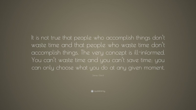 James Gleick Quote: “It is not true that people who accomplish things don’t waste time and that people who waste time don’t accomplish things. The very concept is ill-informed. You can’t waste time and you can’t save time; you can only choose what you do at any given moment.”