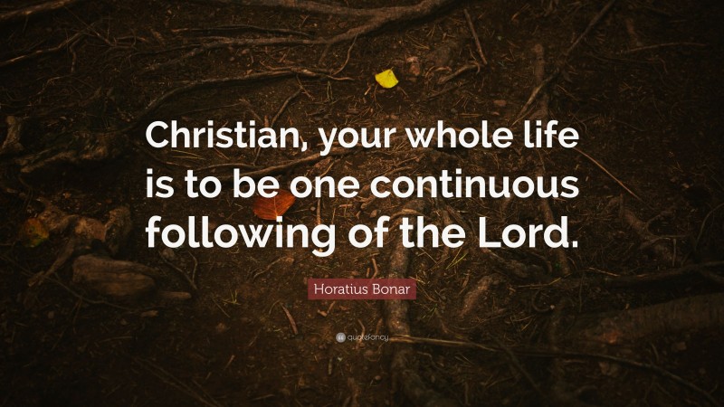 Horatius Bonar Quote: “Christian, your whole life is to be one ...