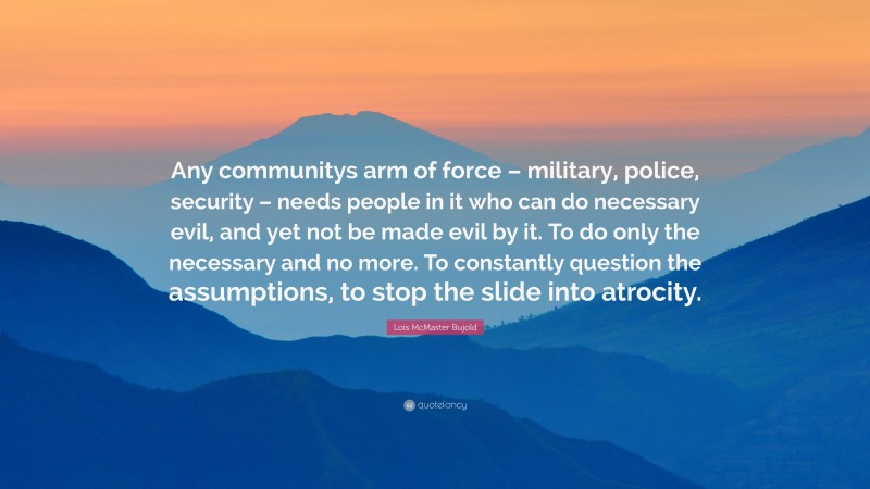 Lois McMaster Bujold Quote: “Any communitys arm of force – military, police, security – needs people in it who can do necessary evil, and yet not be made evil by it. To do only the necessary and no more. To constantly question the assumptions, to stop the slide into atrocity.”