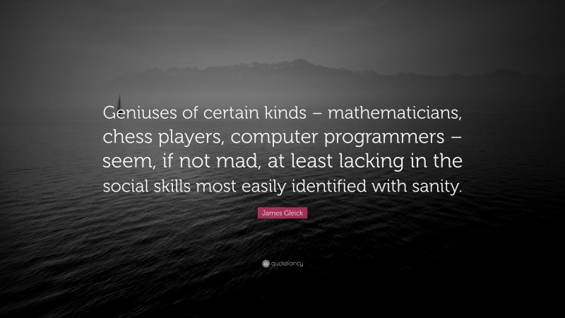 James Gleick Quote: “Geniuses of certain kinds – mathematicians, chess players, computer programmers – seem, if not mad, at least lacking in the social skills most easily identified with sanity.”