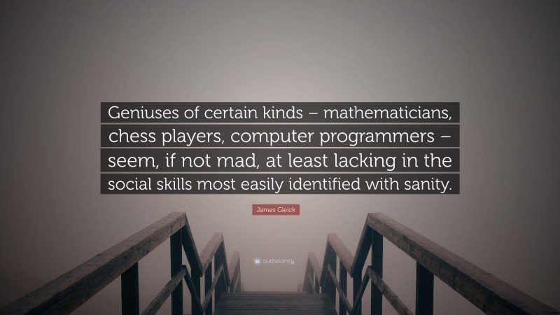 James Gleick Quote: “Geniuses of certain kinds – mathematicians, chess players, computer programmers – seem, if not mad, at least lacking in the social skills most easily identified with sanity.”