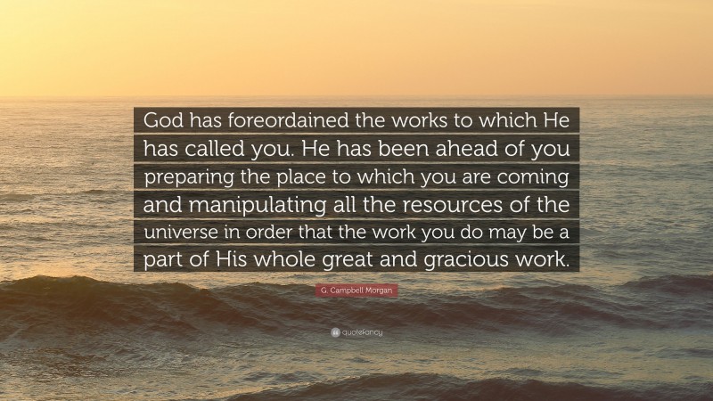 G. Campbell Morgan Quote: “God has foreordained the works to which He has called you. He has been ahead of you preparing the place to which you are coming and manipulating all the resources of the universe in order that the work you do may be a part of His whole great and gracious work.”