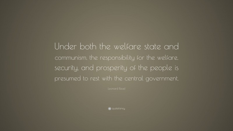 Leonard Read Quote: “Under both the welfare state and communism, the responsibility for the welfare, security, and prosperity of the people is presumed to rest with the central government.”